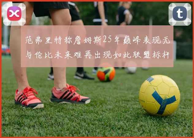范弗里特称詹姆斯25年巅峰表现无与伦比未来难再出现如此联盟标杆
