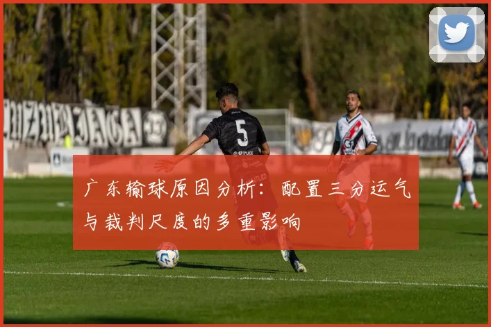 广东输球原因分析：配置三分运气与裁判尺度的多重影响