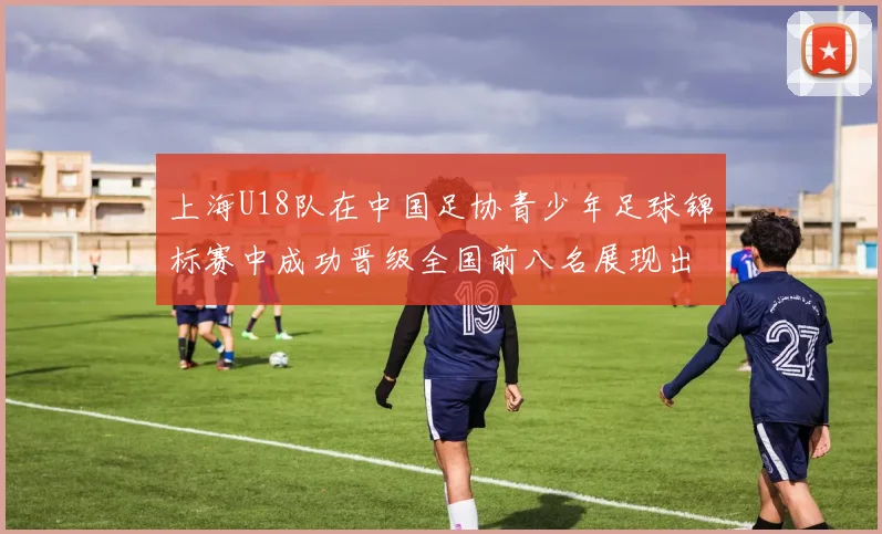 上海U18队在中国足协青少年足球锦标赛中成功晋级全国前八名展现出色实力与潜力