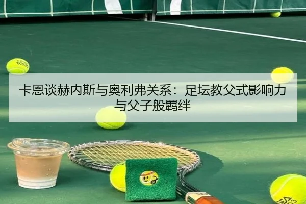 卡恩谈赫内斯与奥利弗关系:足坛教父式影响力与父子般羁绊